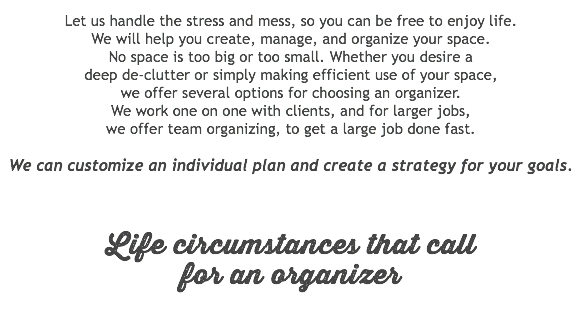 &nbsp;Let us handle the stress and mess, so you can be free to enjoy life. We will help you create, manage, and organize your space.  No space is too big or too small. Whether you desire a  deep de-clutter or simply making efficient use of your space,  we offer several options for choosing an organizer.  We work one on one with clients, and for larger jobs,  we offer team organizing, to get a large job done fast. We can customize an individual plan and create a strategy for your goals. Life circumstances that call  for an organizer 